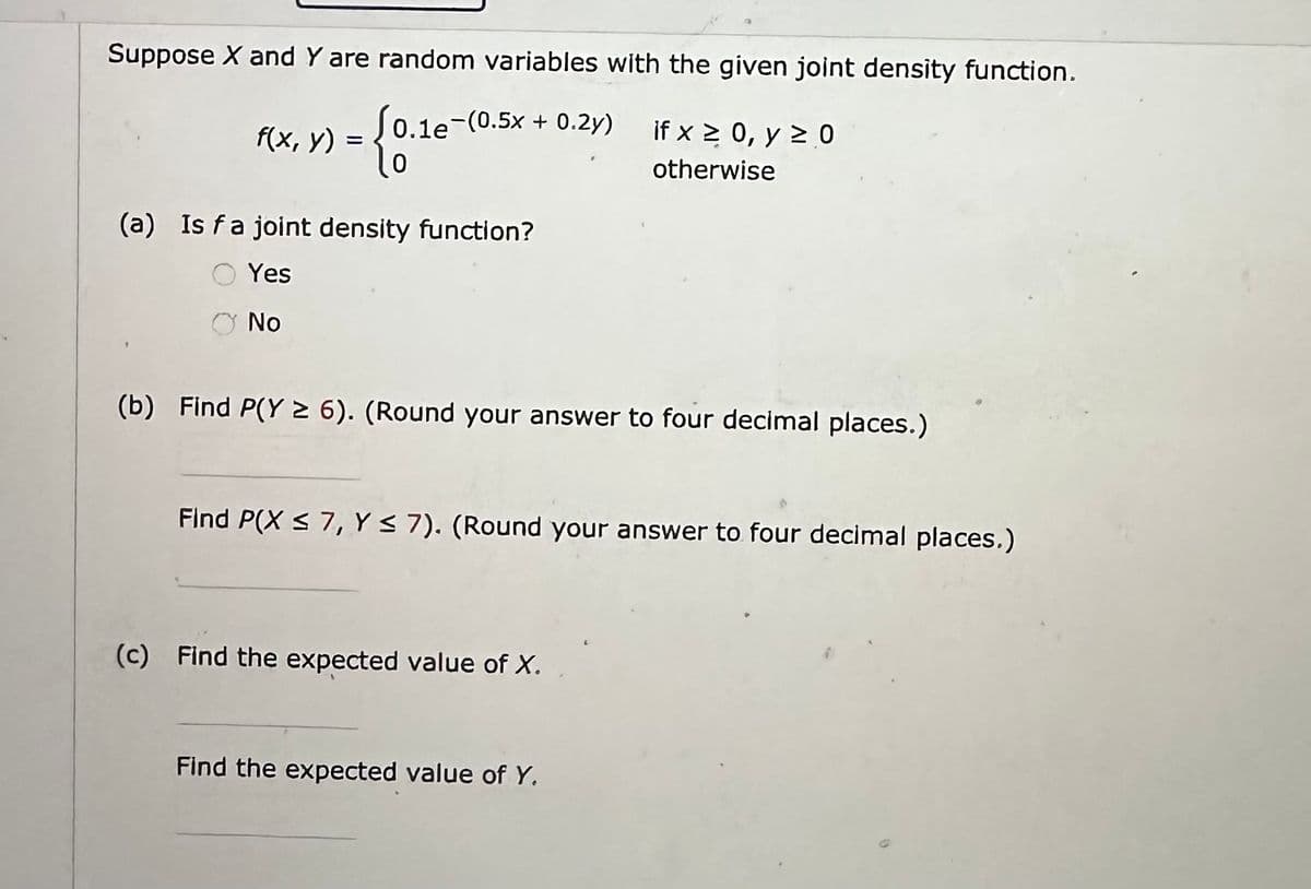 Suppose X and Y are random variables with the given joint density function.
0.1e-(0.5x + 0.2y)
-{0.1
f(x, y):
(a) Is fa joint density function?
Yes
No
(b) Find P(Y ≥ 6). (Round your answer to four decimal places.)
if x ≥ 0, y ≥ 0
otherwise
Find P(X ≤ 7, Y ≤ 7). (Round your answer to four decimal places.)
(c) Find the expected value of X.
Find the expected value of Y.