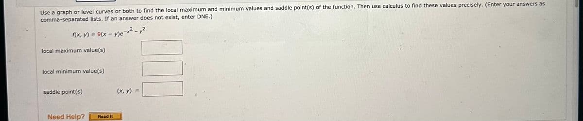 Use a graph or level curves or both to find the local maximum and minimum values and saddle point(s) of the function. Then use calculus to find these values precisely. (Enter your answers as
comma-separated lists. If an answer does not exist, enter DNE.)
f(x, y) = 9(x - y)e-x² - y²
local maximum value(s)
local minimum value(s)
saddle point(s)
Need Help?
Read it
(x, y)
||