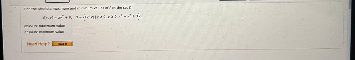 Find the absolute maximum and minimum values of f on the set D.
f(x, y) = xy² + 8, D = {(x, y) 1x ≥ 0, y ≥ 0, x² + y² ≤ 3}
absolute maximum value
absolute minimum value
Need Help?
Read It