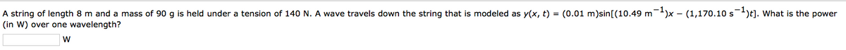 A string of length 8 m and a mass of 90 g is held under a tension of 140 N. A wave travels down the string that is modeled as y(x, t) = (0.01 m)sin[(10.49 m¯¹)x - (1,170.10 s¯¹)t]. What is the power
(in W) over one wavelength?
W