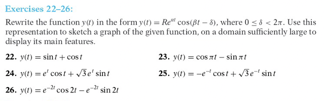 Exercises 22-26:
Rewrite the function y(t) in the form y(t) = Rel cos(ßt – 8), where 0 < 8 < 27. Use this
representation to sketch a graph of the given function, on a domain sufficiently large to
display its main features.
22. y(t) = sint + cost
23. y(t) = cos nt – sin at
24. y(t) = e' cost + 3e' sint
25. y(1) = -e cost + 3e- sint
26. y(1) = e-2" cos 2t – e-2 sin 2t
