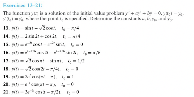 Exercises 13-21:
The function y(t) is a solution of the initial value problem y' + ay' + by = 0, y(to) = Yo,
y (to) = y6, where the point to is specified. Determine the constants a, b, Yo, and y,.
13. y(t) = sint – /2 cost, to = 1/4
14. y(t) = 2 sin 2t + cos 2t, to = 1/4
15. y(t) = e-2" cost – e-" sin t, to = 0
16. y(t) = e'-/6 cos 2t – e-/ sin 2t, to = 7/6
17. y(t) = /3 coS nt – sin at, to = 1/2
Cos
18. y(t) = /2 cos(2t – 7/4), to = 0
19. y(t) = 2e' cos(nt – n), to = 1
20. y(t) = e cos(nt – a), to = 0
21. y(t) = 3e-2
cos(t – 1/2), to =0
