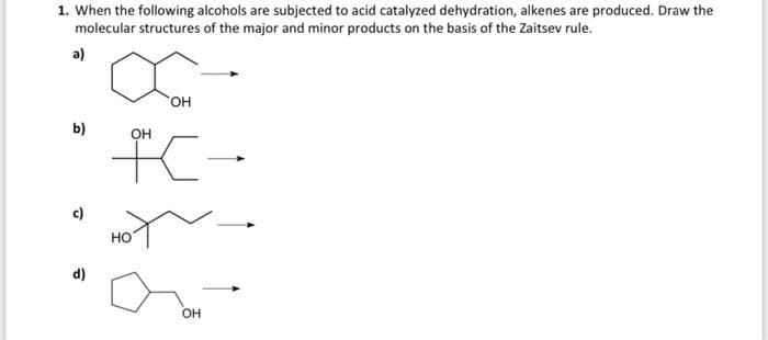 1. When the following alcohols are subjected to acid catalyzed dehydration, alkenes are produced. Draw the
molecular structures of the major and minor products on the basis of the Zaitsev rule.
a)
b)
OH
OH
+-
HO
OH