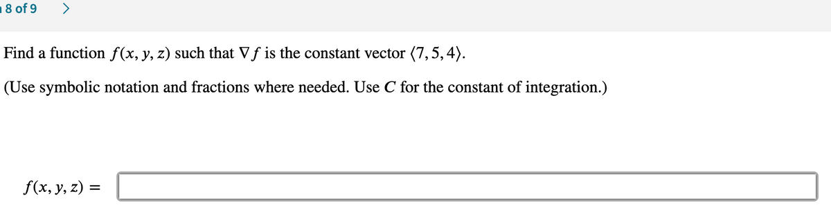 18 of 9
>
Find a function f(x, y, z) such that Vf is the constant vector (7,5,4).
(Use symbolic notation and fractions where needed. Use C for the constant of integration.)
f(x, y, z) =
