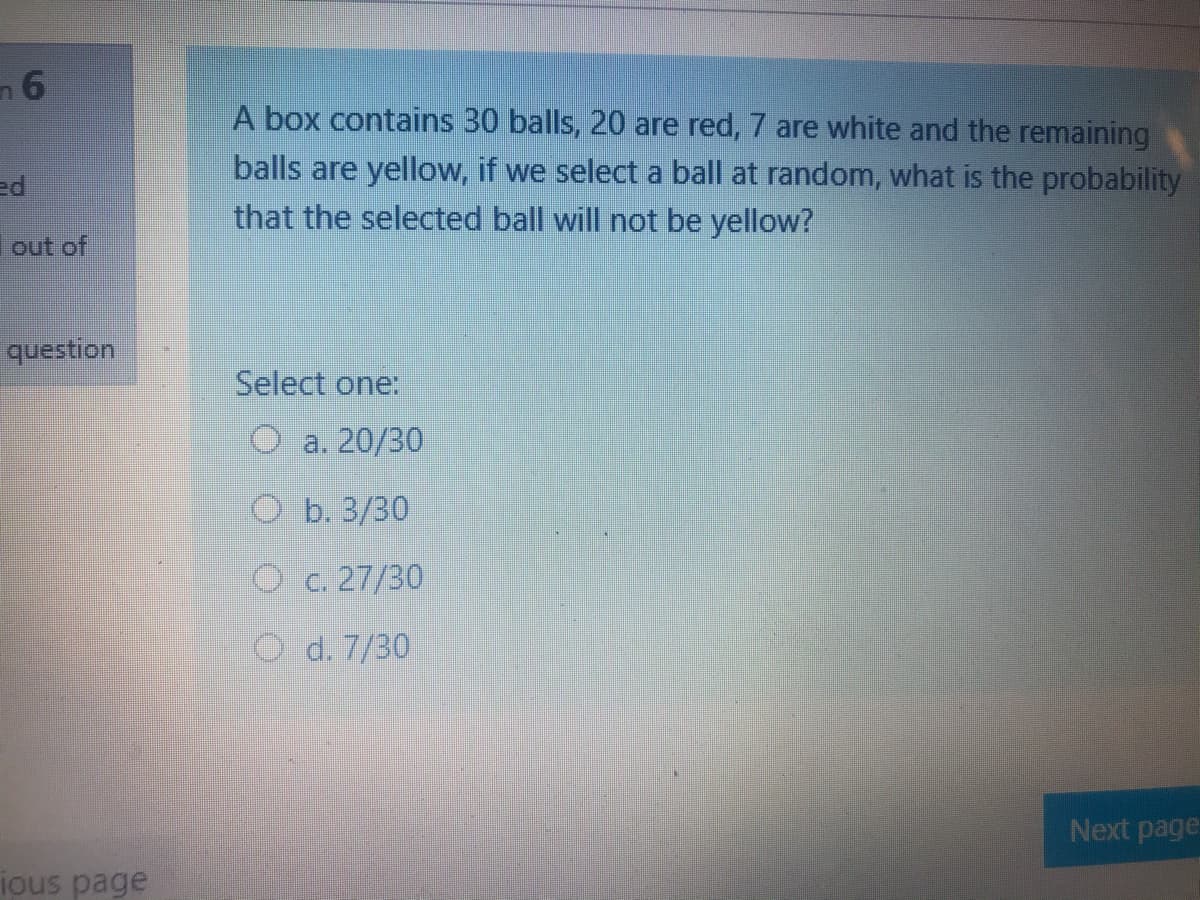 A box contains 30 balls, 20 are red, 7 are white and the remaining
balls are yellow, if we select a ball at random, what is the probability
that the selected ball will not be yellow?
ed
out of
question
Select one:
О а. 20/30
О Б.3/30
O c. 27/30
O d. 7/30
Next page
ious page
