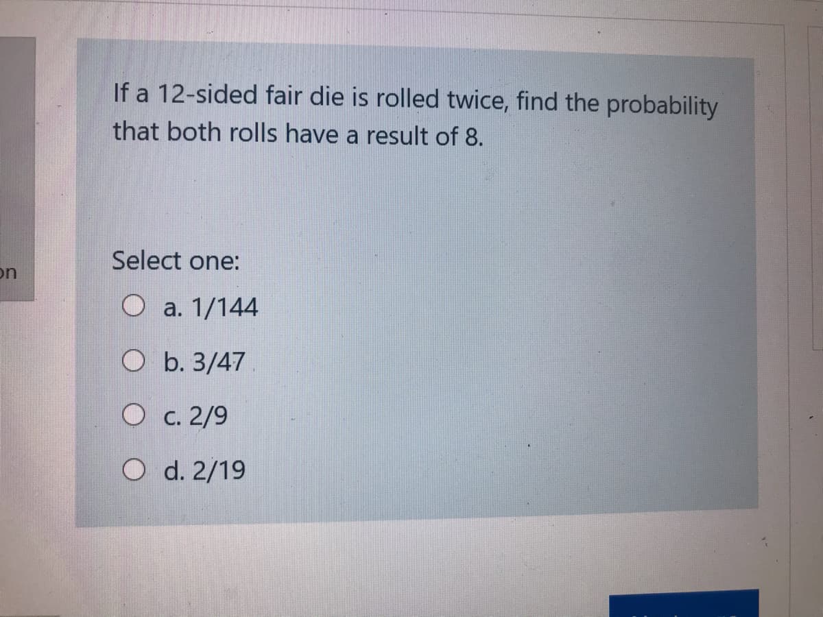 If a 12-sided fair die is rolled twice, find the probability
that both rolls have a result of 8.
Select one:
on
O a. 1/144
O b. 3/47
O c. 2/9
O d. 2/19
