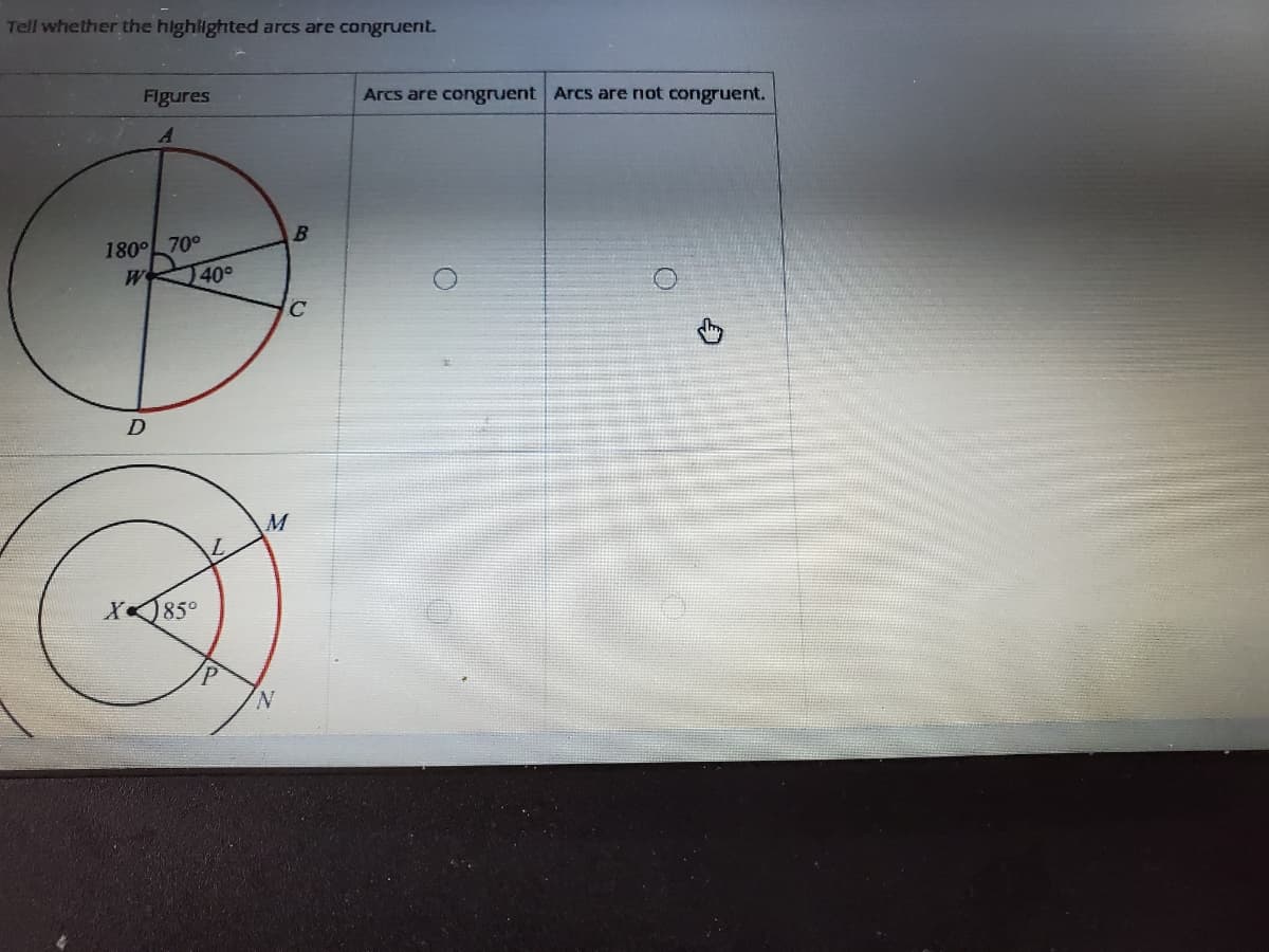 Tell whether the highlighted arcs are congruent.
Figures
Arcs are congruent Arcs are not congruent.
180°L 70°
W
40°
D
M
85°
