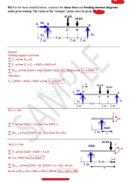 B5) For the beam detailed below, construct the shear force and bending moment diagrams
under given loading. The values at the "strategic" points must be given.
0<x<4m
A
HB
VB
2 m
4m≤ x<6m
B
Answer:
Finding support reactions:
ΣΕ 50 = 11, 20
ΣF-0 V, V, -45kN-10KN-0
Ma 0 [45kNx 4m]+[10AN 6m]-[Vx8m]-0 V-30ANT
Therefore
V +30kN-45kN-10KN-0-V-25kN
ΣF-0-25kN-S-0-S-25KN
45 KN
10 kN
If
C D
4 m.
ΣM-0[25kNxx] - M-0-M-25x
ΣF-0-25kN-45kN-S-0
⇒S--20kN-S-20ANT
2 m 2 m
Va
2 m
ΣM-0 [25kNxx]-[45AN* (x-4)]-M-0
⇒ M-25x-45x+180--20x+180 M--20x+180
B
4 m
25kN
2m
45 KN
2m
C D
10 kN
2 m
25kN
45 KN
4 m-
X
2 m
S
E
M