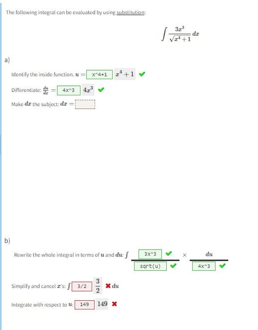 The following integral can be evaluated by using substitution:
a)
b)
Identify the inside function. u= x^4+1 I¹ +
Differentiate:
4x^3
Make de the subject: dx =
Rewrite the whole integral in terms of u and du: f
Simplify and cancel z's: 3/2
Integrate with respect to u:
149
* du
149 *
3x³
√2¹ +1
1=
3x^3
sqrt(u)
dz
du
4x^3