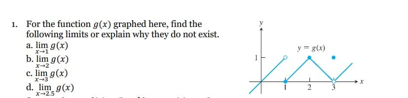 1.
For the function g(x) graphed here, find the
following limits or explain why they do not exist.
a. lim g(x)
X→1
b. lim g(x)
x→2
c. lim g(x)
X-3
d. lim_g(x)
x-2.5
y = g(x)
XXX
2
1
3