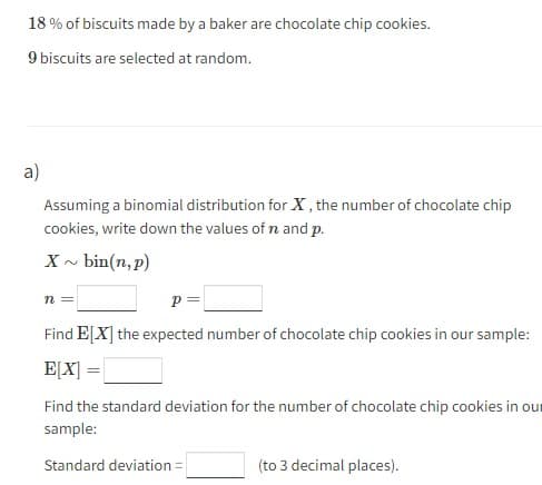 18% of biscuits made by a baker are chocolate chip cookies.
9 biscuits are selected at random.
a)
Assuming a binomial distribution for X, the number of chocolate chip
cookies, write down the values of n and p.
X~ bin(n, p)
n =
p=
Find E[X] the expected number of chocolate chip cookies in our sample:
E[X] =
Find the standard deviation for the number of chocolate chip cookies in our
sample:
Standard deviation =
(to 3 decimal places).