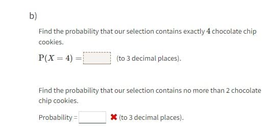 b)
Find the probability that our selection contains exactly 4 chocolate chip
cookies.
P(X= 4) =
(to 3 decimal places).
Find the probability that our selection contains no more than 2 chocolate
chip cookies.
Probability=
* (to 3 decimal places).