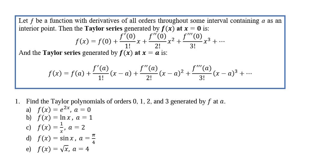 Let f be a function with derivatives of all orders throughout some interval containing a as an
interior point. Then the Taylor series generated by f(x) at x = 0 is:
f" (0)
f"" (0)
3!
f(x) = f(0) +
f'(0)
1!
2!
And the Taylor series generated by f(x) at x = a is:
f(x) = f(a) +
f'(a)
1!
x +
d) f(x) = sinx, a = 7
e) f(x)=√x, a = 4
(x − a) +
f" (a)
2!
-x²
+
(x − a)² +
-
-x3
f"" (a)
3!
+ ...
·(x − a)³ + ...
-
1. Find the Taylor polynomials of orders 0, 1, 2, and 3 generated by f at a.
a) f(x) = e²x, a = 0
b) f(x) = lnx, a = 1
c) f(x) = ², a = 2