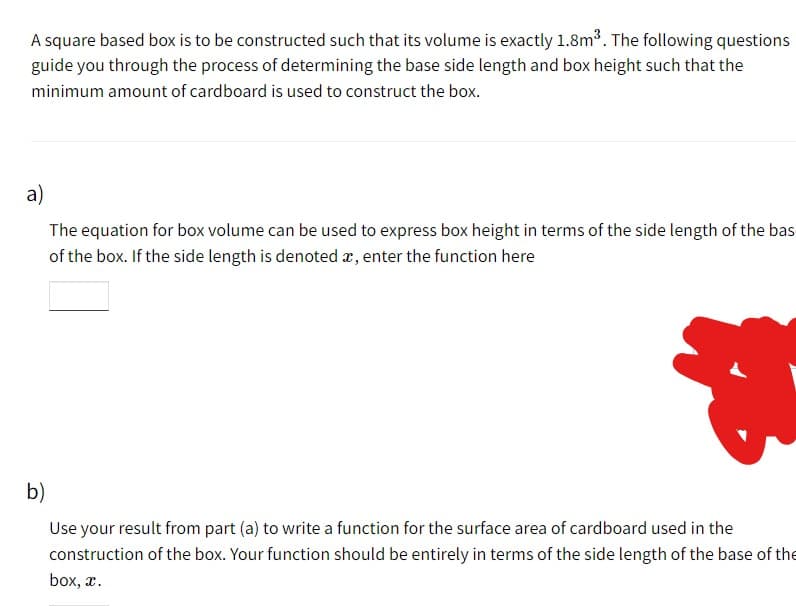 A square based box is to be constructed such that its volume is exactly 1.8m³. The following questions
guide you through the process of determining the base side length and box height such that the
minimum amount of cardboard is used to construct the box.
a)
The equation for box volume can be used to express box height in terms of the side length of the bas
of the box. If the side length is denoted x, enter the function here
b)
Use your result from part (a) to write a function for the surface area of cardboard used in the
construction of the box. Your function should be entirely in terms of the side length of the base of the
box, x.