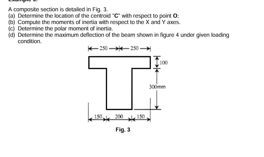 A composite section is detailed in Fig. 3.
(a) Determine the location of the centroid "C" with respect to point O;
(b) Compute the moments of inertia with respect to the X and Y axes.
(c) Determine the polar moment of inertia.
(d) Determine the maximum deflection of the beam shown in figure 4 under given loading
condition.
250-250-
150,
200
Fig. 3
150
100
300mm