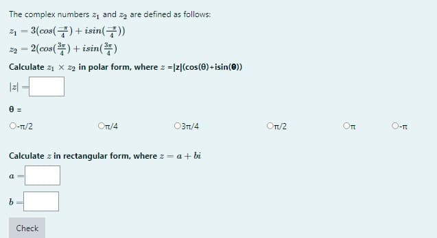 The complex numbers ₁ and ₂ are defined as follows:
2₁ = 3(cos() + isin())
22 =2(cos(¹)+isin()
Calculate z₁ X 22 in polar form, where z = |z|(cos(0)+isin (0))
|z|
0 =
O-π/2
a
Calculate z in rectangular form, where z = a + bi
b
Ont/4
Check
03π/4
Ort/2
Оп
O-T