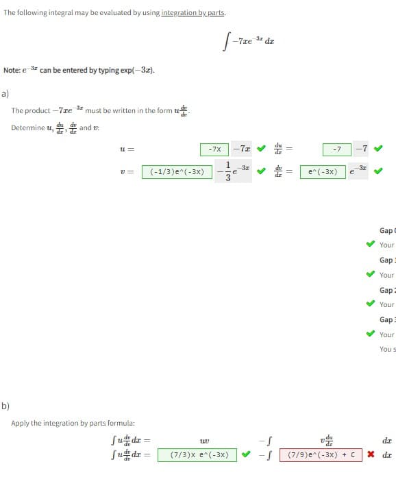 The following integral may be evaluated by using integration by parts.
Note: e ³ can be entered by typing exp(-3x).
3x
a)
-3z
must be written in the form u
The product -7re
du du
Determine u,, and u
dz dz
U=
V=
b)
Apply the integration by parts formula:
(-1/3) e^(-3x)
fudz =
fudz =
S-72
-7x
UV
-7x
1 -3z
e
-.
3
-7ze dz
(7/3)x e^(-3x)
-S
-S
||
-7 -7
e^(-3x) e
(7/9) e^(-3x) + C
-3z
>
Gap C
Your
Gap
Your
Gap
Your
Gap
Your
You s
dr
X dz