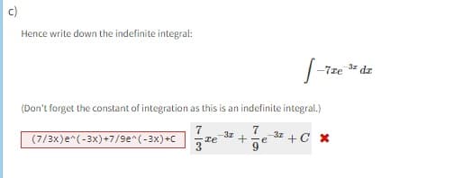 c)
Hence write down the indefinite integral:
1-
-7ze
(Don't forget the constant of integration as this is an indefinite integral.)
7
7
-3r
(7/3x)e^(-3x)+7/9e^(-3x)+C | ²* + e*+C *
Te
9
-3x dr