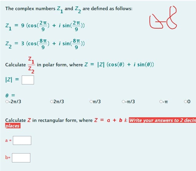 The complex numbers Z₁ and Z₂ are defined as follows:
²1
i sin (2T))
²₂ = 3 (cos(8) + i sin(8))
²1
in polar form, where Z = IZ] (cos(0) + i sin(0))
2₂
=
Calculate
|Z| =
0 =
O-2π/3
a =
+
9 (cos(2)
b=
02π/3
OTT/3
O-π/3
08
Calculate Z in rectangular form, where Z= a + b i: Write your answers to 2 decin
places
O-TI