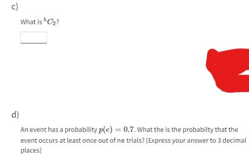 c)
What is 5C₂?
d)
An event has a probability p(e) = 0.7. What the is the probabilty that the
event occurs at least once out of ne trials? [Express your answer to 3 decimal
places]