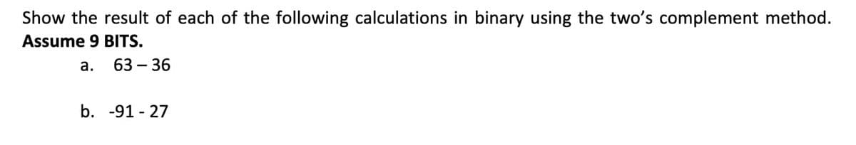 Show the result of each of the following calculations in binary using the two's complement method.
Assume 9 BITS.
а.
63 – 36
b. -91 - 27
