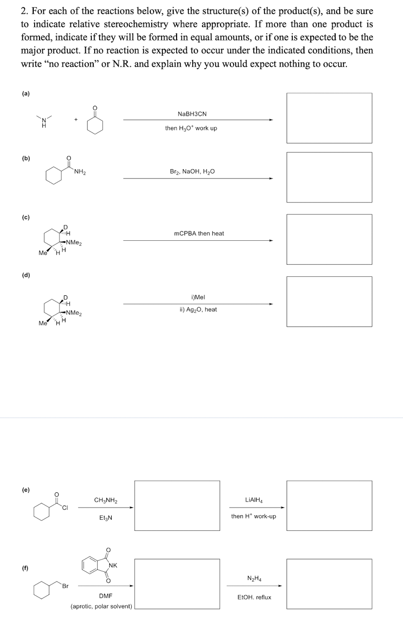 2. For each of the reactions below, give the structure(s) of the product(s), and be sure
to indicate relative stereochemistry where appropriate. If more than one product is
formed, indicate if they will be formed in equal amounts, or if one is expected to be the
major product. If no reaction is expected to occur under the indicated conditions, then
write “no reaction" or N.R. and explain why you would expect nothing to occur.
(a)
NaBHЗCN
then H30* work up
(b)
NH2
Br2, NaOH, H2O
(c)
MCPBA then heat
NME2
Me HH
(d)
i)Mel
ii) Ag,0, heat
Me H H
(e)
CH;NH2
LIAIHA
Et,N
then H* work-up
NK
(f)
N2H4
Br
DMF
ELOH, reflux
(aprotic, polar solvent)
