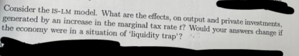 Consider the IS-LM model. What are the effects, on output and private investments,
generated by an increase in the marginal tax rate t? Would your answers change if
the economy were in a situation of 'liquidity trap'?