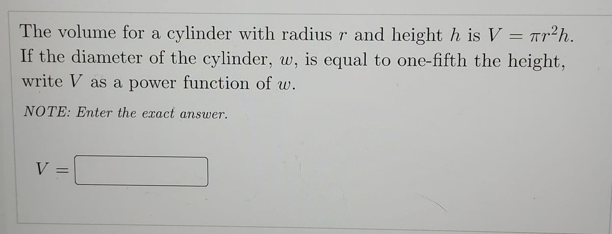 The volume for a cylinder with radius r and height h is V = πr
πr²h.
If the diameter of the cylinder, w, is equal to one-fifth the height,
write V as a power function of w.
NOTE: Enter the exact answer.
V =