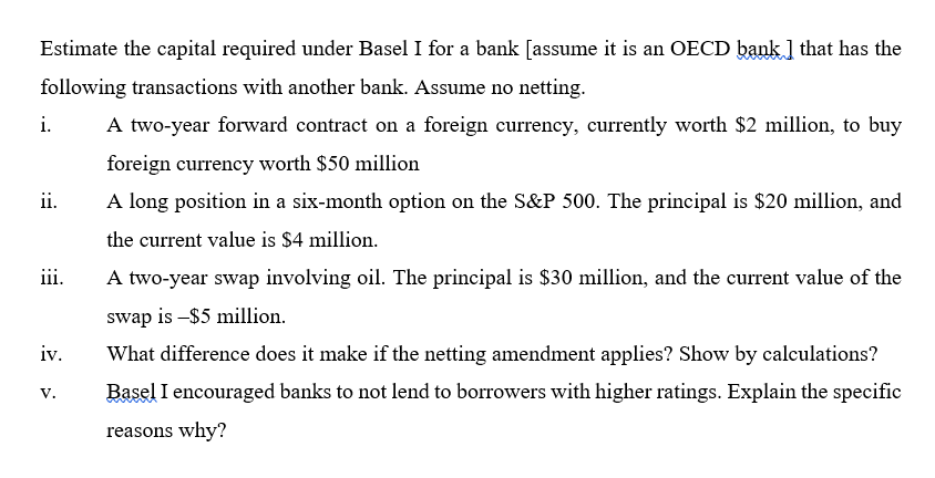 Estimate the capital required under Basel I for a bank [assume it is an OECD bank ] that has the
following transactions with another bank. Assume no netting.
i.
A two-year forward contract on a foreign currency, currently worth $2 million, to buy
foreign currency worth $50 million
ii.
A long position in a six-month option on the S&P 500. The principal is $20 million, and
the current value is $4 million.
iii.
A two-year swap involving oil. The principal is $30 million, and the current value of the
swap is –$5 million.
iv.
What difference does it make if the netting amendment applies? Show by calculations?
Basel I encouraged banks to not lend to borrowers with higher ratings. Explain the specific
V.
reasons why?
