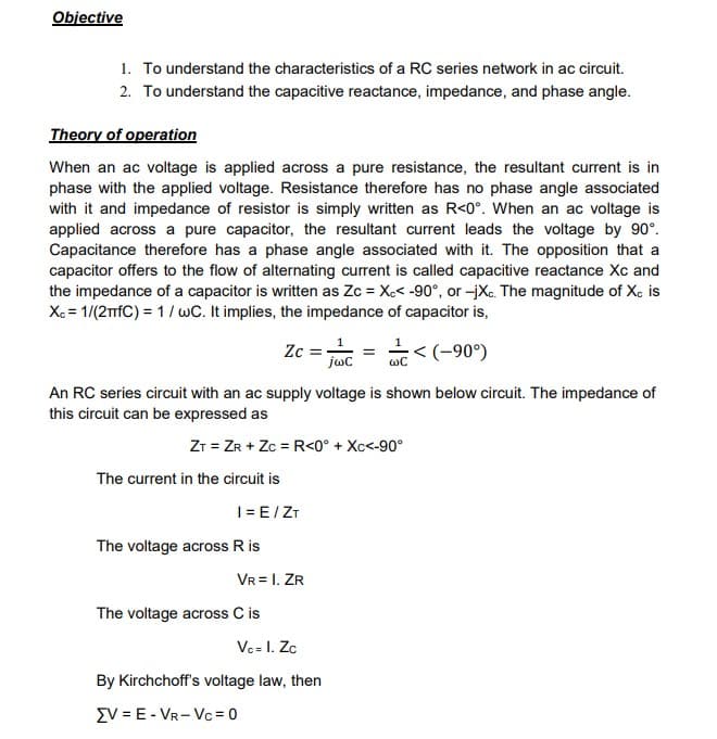 Objective
1. To understand the characteristics of a RC series network in ac circuit.
2. To understand the capacitive reactance, impedance, and phase angle.
Theory of operation
When an ac voltage is applied across a pure resistance, the resultant current is in
phase with the applied voltage. Resistance therefore has no phase angle associated
with it and impedance of resistor is simply written as R<0°. When an ac voltage is
applied across a pure capacitor, the resultant current leads the voltage by 90°.
Capacitance therefore has a phase angle associated with it. The opposition that a
capacitor offers to the flow of alternating current is called capacitive reactance Xc and
the impedance of a capacitor is written as Zc = Xc< -90°, or -jXc. The magnitude of Xc is
Xc = 1/(2TfC) = 1/wC. It implies, the impedance of capacitor is,
An RC series circuit with an ac supply voltage is shown below circuit. The impedance of
this circuit can be expressed as
ZT = ZR + Zc = R<0° + Xc<-90°
The current in the circuit is
Zc = = < (-90°)
jwC
WC
I= E/ZT
The voltage across R is
VR = I. ZR
The voltage across C is
Vc= I. Zc
By Kirchchoff's voltage law, then
EV = E-VR-Vc=0