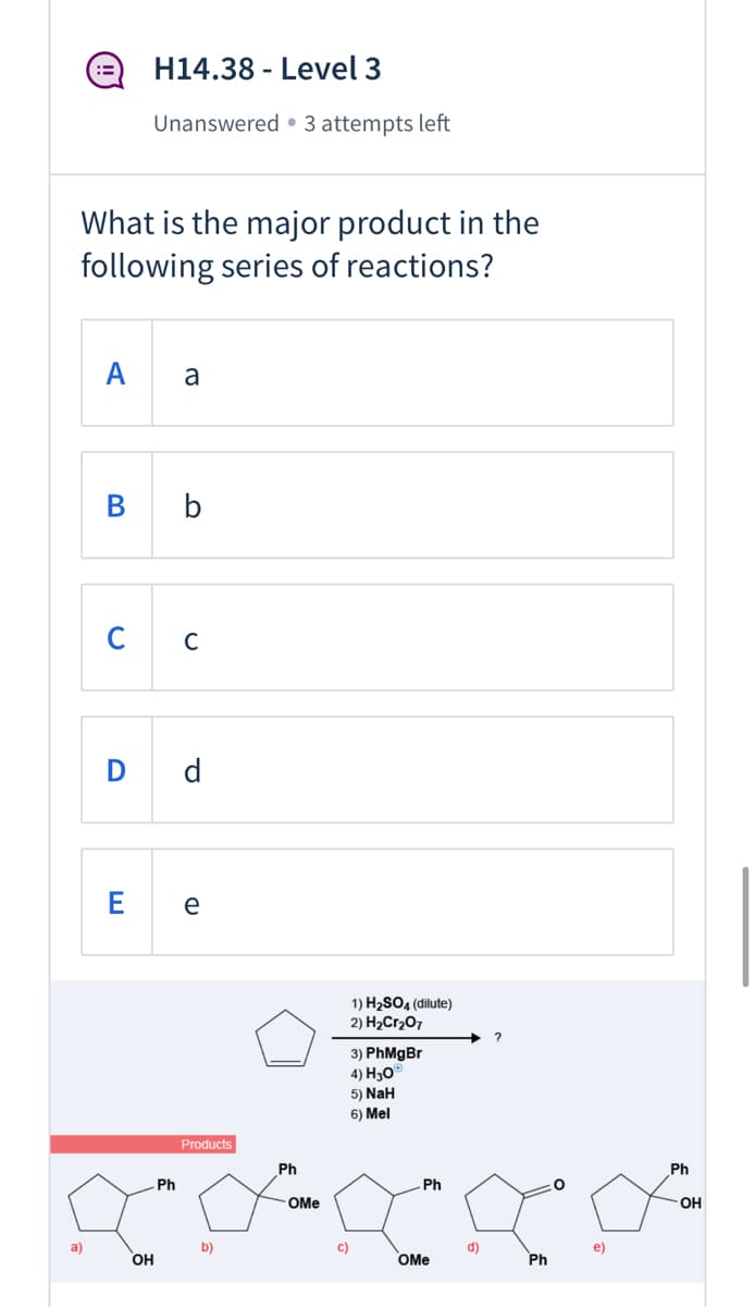 H14.38 - Level 3
Unanswered • 3 attempts left
What is the major product in the
following series of reactions?
A
a
B b
C C
D d
e
1) H2SO4 (dilute)
2) H2Cr207
?
3) PhMgBr
4) Hо
5) NaH
6) Mel
Products
Ph
Ph
Ph
Ph
- OMe
OH
a)
b)
c)
d)
OH
OMe
Ph
