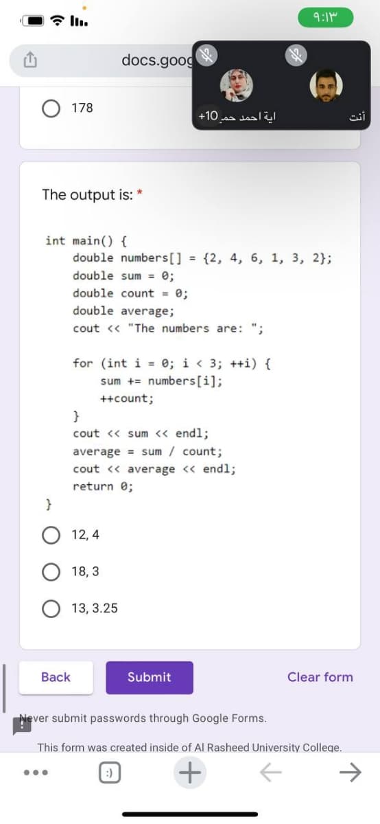 * ln.
9:1M
docs.goog
178
+10 a saall
The output is:
int main() {
double numbers[] = {2, 4, 6, 1, 3, 2};
double sum = 0;
double count = 0;
double average;
cout <« "The numbers are: ";
for (int i = 0; i < 3; ++i) {
sum += numbers[i];
++count;
}
cout <« sum << endl;
average = sum / count;
cout << average << endl;
return 0;
}
12, 4
18, 3
13, 3.25
Вack
Submit
Clear form
ever submit passwords through Google Forms.
This form was created inside of Al Rasheed University College.
+
...
:)
