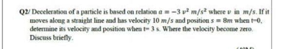 Q2/ Deceleration of a particle is based on relation a = -3 v? m/s? where v in m/s. If it
moves along a straight line and has velocity 10 m/s and position s = 8m when t-0,
determine its velocity and position when t-3s. Where the velocity become zero.
Discuss briefly.
