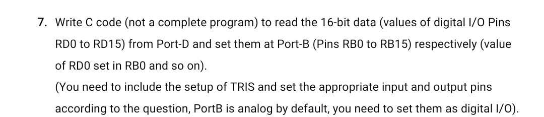 7. Write C code (not a complete program) to read the 16-bit data (values of digital I/0 Pins
RD0 to RD15) from Port-D and set them at Port-B (Pins RB0 to RB15) respectively (value
of RDO set in RBO and so on).
(You need to include the setup of TRIS and set the appropriate input and output pins
according to the question, PortB is analog by default, you need to set them as digital I/O).