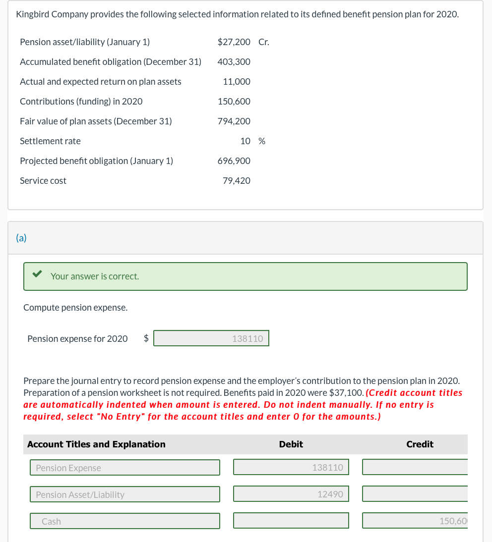 Kingbird Company provides the following selected information related to its defined benefit pension plan for 2020.
Pension asset/liability (January 1)
Accumulated benefit obligation (December 31)
Actual and expected return on plan assets
Contributions (funding) in 2020
Fair value of plan assets (December 31)
Settlement rate
Projected benefit obligation (January 1)
Service cost
(a)
Your answer is correct.
Compute pension expense.
Pension expense for 2020 $
Account Titles and Explanation
Pension Expense
Pension Asset/Liability
$27,200 Cr.
403,300
11,000
150,600
794,200
Prepare the journal entry to record pension expense and the employer's contribution to the pension plan in 2020.
Preparation of a pension worksheet is not required. Benefits paid in 2020 were $37,100. (Credit account titles
are automatically indented when amount is entered. Do not indent manually. If no entry is
required, select "No Entry" for the account titles and enter 0 for the amounts.)
Cash
10 %
696,900
79,420
138110
Debit
138110
12490
Credit
150,60