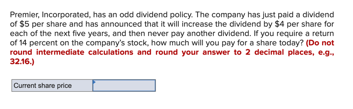 Premier, Incorporated, has an odd dividend policy. The company has just paid a dividend
of $5 per share and has announced that it will increase the dividend by $4 per share for
each of the next five years, and then never pay another dividend. If you require a return
of 14 percent on the company's stock, how much will you pay for a share today? (Do not
round intermediate calculations and round your answer to 2 decimal places, e.g.,
32.16.)
Current share price