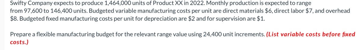 Swifty Company expects to produce 1,464,000 units of Product XX in 2022. Monthly production is expected to range
from 97,600 to 146,400 units. Budgeted variable manufacturing costs per unit are direct materials $6, direct labor $7, and overhead
$8. Budgeted fixed manufacturing costs per unit for depreciation are $2 and for supervision are $1.
Prepare a flexible manufacturing budget for the relevant range value using 24,400 unit increments. (List variable costs before fixed
costs.)
