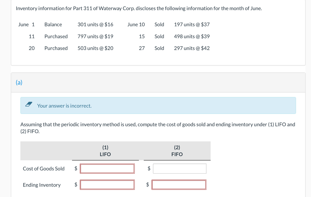 Inventory information for Part 311 of Waterway Corp. discloses the following information for the month of June.
June 1
(a)
11
20
Balance
Purchased
Purchased
Your answer is incorrect.
Cost of Goods Sold
Ending Inventory
301 units @ $16
797 units @ $19
503 units @ $20
LA
tA
June 10
(1)
LIFO
15
Assuming that the periodic inventory method is used, compute the cost of goods sold and ending inventory under (1) LIFO and
(2) FIFO.
27
Sold
Sold
$
Sold
197 units @ $37
498 units @ $39
297 units @ $42
(2)
FIFO