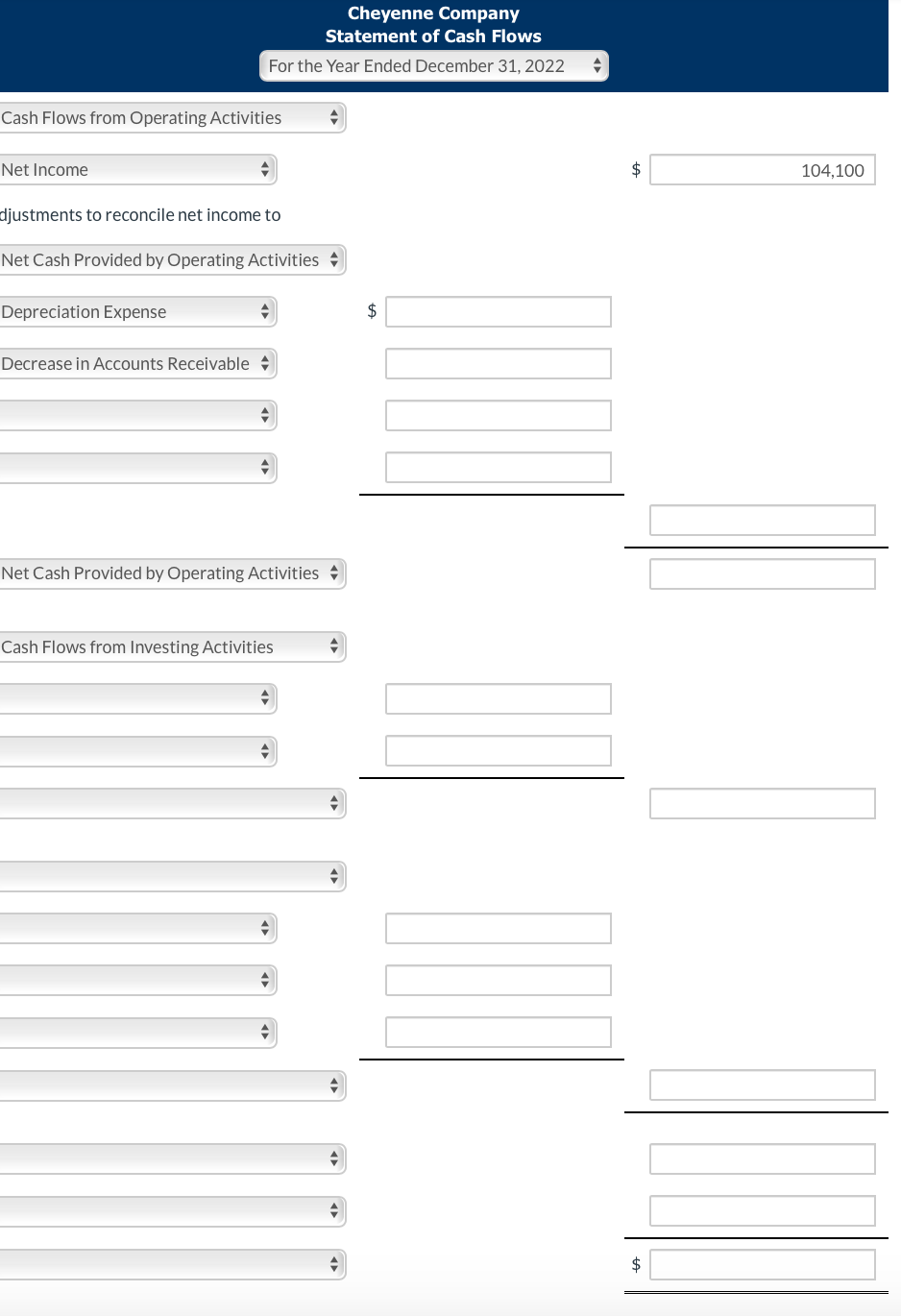Cheyenne Company
Statement of Cash Flows
For the Year Ended December 31, 2022
Cash Flows from Operating Activities
Net Income
104,100
djustments to reconcile net income to
Net Cash Provided by Operating Activities +
Depreciation Expense
$
Decrease in Accounts Receivable +
Net Cash Provided by Operating Activities +
Cash Flows from Investing Activities
