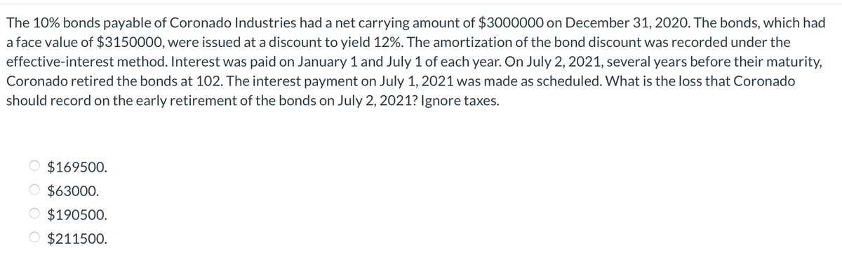 The 10% bonds payable of Coronado Industries had a net carrying amount of $3000000 on December 31, 2020. The bonds, which had
a face value of $3150000, were issued at a discount to yield 12%. The amortization of the bond discount was recorded under the
effective-interest method. Interest was paid on January 1 and July 1 of each year. On July 2, 2021, several years before their maturity,
Coronado retired the bonds at 102. The interest payment on July 1, 2021 was made as scheduled. What is the loss that Coronado
should record on the early retirement of the bonds on July 2, 2021? Ignore taxes.
$169500.
$63000.
$190500.
$211500.