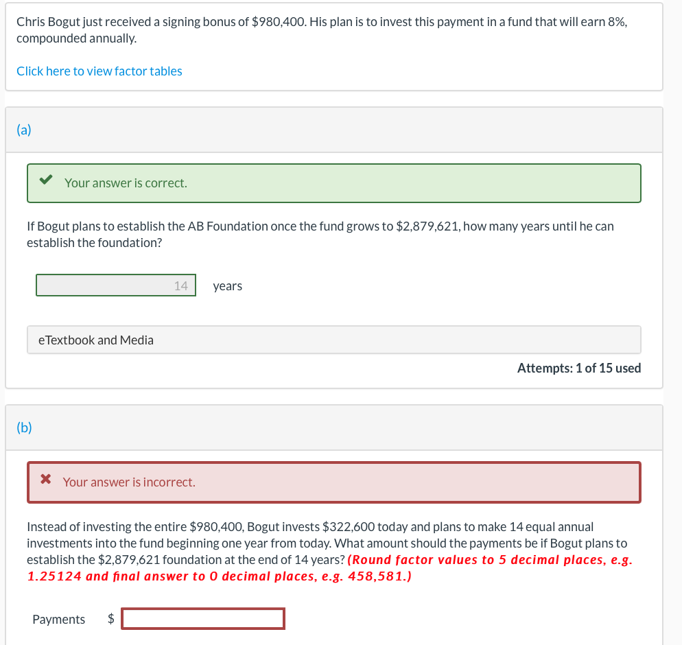 Chris Bogut just received a signing bonus of $980,400. His plan is to invest this payment in a fund that will earn 8%,
compounded annually.
Click here to view factor tables
(a)
Your answer is correct.
If Bogut plans to establish the AB Foundation once the fund grows to $2,879,621, how many years until he can
establish the foundation?
(b)
eTextbook and Media
14 years
* Your answer is incorrect.
Payments $
Attempts: 1 of 15 used
Instead of investing the entire $980,400, Bogut invests $322,600 today and plans to make 14 equal annual
investments into the fund beginning one year from today. What amount should the payments be if Bogut plans to
establish the $2,879,621 foundation at the end of 14 years? (Round factor values to 5 decimal places, e.g.
1.25124 and final answer to 0 decimal places, e.g. 458,581.)