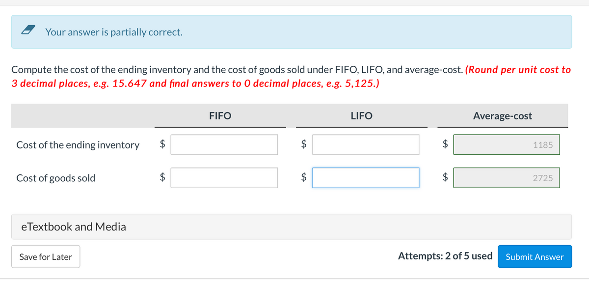 Your answer is partially correct.
Compute the cost of the ending inventory and the cost of goods sold under FIFO, LIFO, and average-cost. (Round per unit cost to
3 decimal places, e.g. 15.647 and final answers to 0 decimal places, e.g. 5,125.)
FIFO
LIFO
Average-cost
Cost of the ending inventory
$
1185
Cost of goods sold
$
2725
eTextbook and Media
Save for Later
Attempts: 2 of 5 used
Submit Answer
%24
%24
%24
%24
