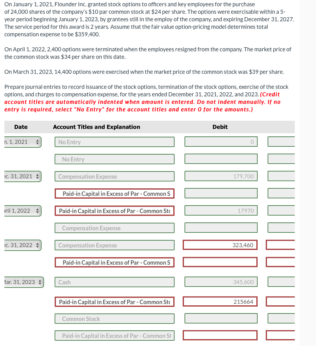 On January 1, 2021, Flounder Inc. granted stock options to officers and key employees for the purchase
of 24,000 shares of the company's $10 par common stock at $24 per share. The options were exercisable within a 5-
year period beginning January 1, 2023, by grantees still in the employ of the company, and expiring December 31, 2027.
The service period for this award is 2 years. Assume that the fair value option-pricing model determines total
compensation expense to be $359,400.
On April 1, 2022, 2,400 options were terminated when the employees resigned from the company. The market price of
the common stock was $34 per share on this date.
On March 31, 2023, 14,400 options were exercised when the market price of the common stock was $39 per share.
Prepare journal entries to record issuance of the stock options, termination of the stock options, exercise of the stock
options, and charges to compensation expense, for the years ended December 31, 2021, 2022, and 2023. (Credit
account titles are automatically indented when amount is entered. Do not indent manually. If no
entry is required, select "No Entry" for the account titles and enter 0 for the amounts.)
Date
n. 1, 2021
ec. 31, 2021
ril 1, 2022 +
ec. 31, 2022
Mar. 31, 2023
Account Titles and Explanation
No Entry
No Entry
Compensation Expense
Paid-in Capital in Excess of Par - Common S
Paid-in Capital in Excess of Par - Common St
Compensation Expense
Compensation Expense
Paid-in Capital in Excess of Par - Common S
Cash
Paid-in Capital in Excess of Par - Common St
Common Stock
Paid-in Capital in Excess of Par - Common St
Debit
0
179,700
17970
323,460
345,600
215664