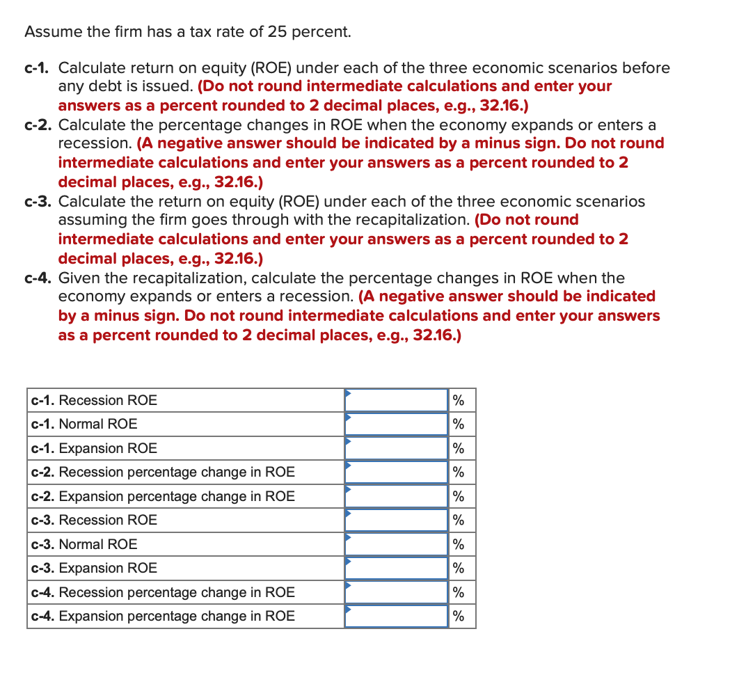 Assume the firm has a tax rate of 25 percent.
c-1. Calculate return on equity (ROE) under each of the three economic scenarios before
any debt is issued. (Do not round intermediate calculations and enter your
answers as a percent rounded to 2 decimal places, e.g., 32.16.)
c-2. Calculate the percentage changes in ROE when the economy expands or enters a
recession. (A negative answer should be indicated by a minus sign. Do not round
intermediate calculations and enter your answers as a percent rounded to 2
decimal places, e.g., 32.16.)
c-3. Calculate the return on equity (ROE) under each of the three economic scenarios
assuming the firm goes through with the recapitalization. (Do not round
intermediate calculations and enter your answers as a percent rounded to 2
decimal places, e.g., 32.16.)
c-4. Given the recapitalization, calculate the percentage changes in ROE when the
economy expands or enters a recession. (A negative answer should be indicated
by a minus sign. Do not round intermediate calculations and enter your answers
as a percent rounded to 2 decimal places, e.g., 32.16.)
c-1. Recession ROE
c-1. Normal ROE
c-1. Expansion ROE
c-2. Recession percentage change in ROE
c-2. Expansion percentage change in ROE
c-3. Recession ROE
c-3. Normal ROE
c-3. Expansion ROE
c-4. Recession percentage change in ROE
c-4. Expansion percentage change in ROE
%
%
%
%
%
%
%
%
%
%