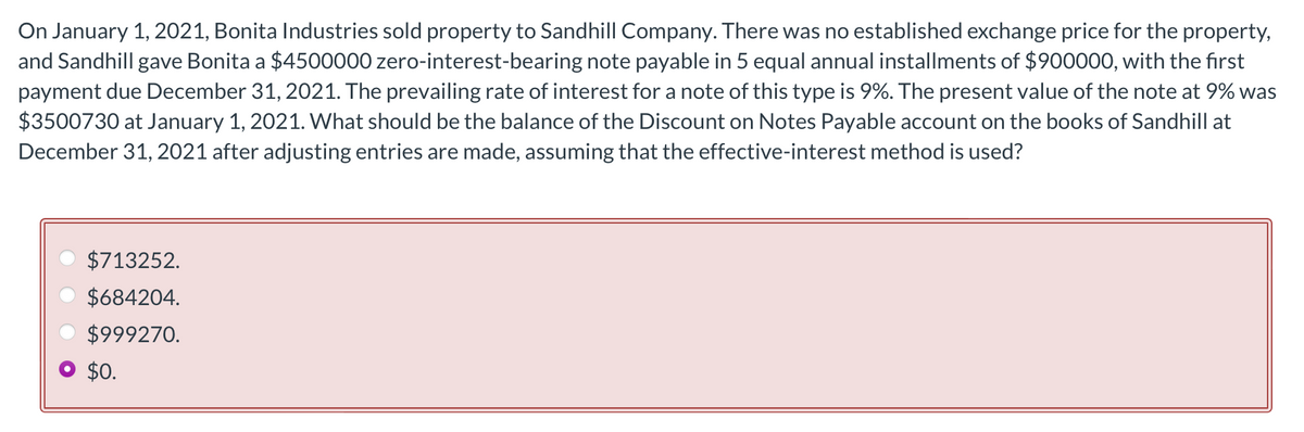 On January 1, 2021, Bonita Industries sold property to Sandhill Company. There was no established exchange price for the property,
and Sandhill gave Bonita a $4500000 zero-interest-bearing note payable in 5 equal annual installments of $900000, with the first
payment due December 31, 2021. The prevailing rate of interest for a note of this type is 9%. The present value of the note at 9% was
$3500730 at January 1, 2021. What should be the balance of the Discount on Notes Payable account on the books of Sandhill at
December 31, 2021 after adjusting entries are made, assuming that the effective-interest method is used?
$713252.
$684204.
$999270.
$0.