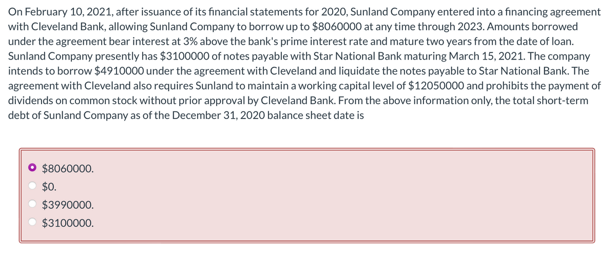 On February 10, 2021, after issuance of its financial statements for 2020, Sunland Company entered into a financing agreement
with Cleveland Bank, allowing Sunland Company to borrow up to $8060000 at any time through 2023. Amounts borrowed
under the agreement bear interest at 3% above the bank's prime interest rate and mature two years from the date of loan.
Sunland Company presently has $3100000 of notes payable with Star National Bank maturing March 15, 2021. The company
intends to borrow $4910000 under the agreement with Cleveland and liquidate the notes payable to Star National Bank. The
agreement with Cleveland also requires Sunland to maintain a working capital level of $12050000 and prohibits the payment of
dividends on common stock without prior approval by Cleveland Bank. From the above information only, the total short-term
debt of Sunland Company as of the December 31, 2020 balance sheet date is
$8060000.
$0.
$3990000.
$3100000.