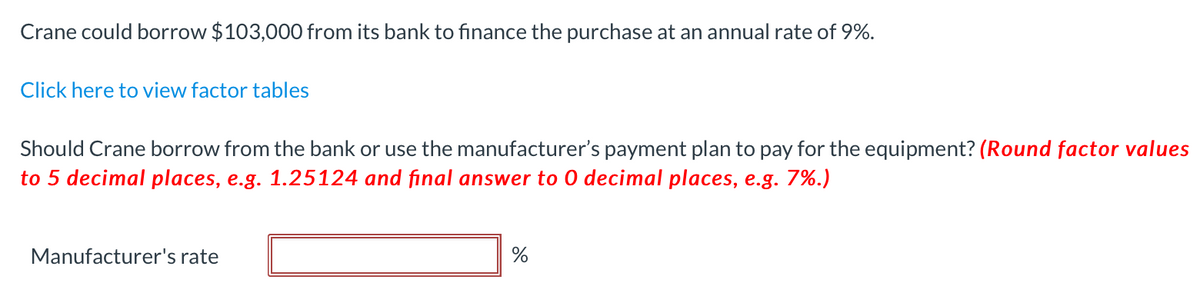 Crane could borrow $103,000 from its bank to finance the purchase at an annual rate of 9%.
Click here to view factor tables
Should Crane borrow from the bank or use the manufacturer's payment plan to pay for the equipment? (Round factor values
to 5 decimal places, e.g. 1.25124 and final answer to 0 decimal places, e.g. 7%.)
Manufacturer's rate
%