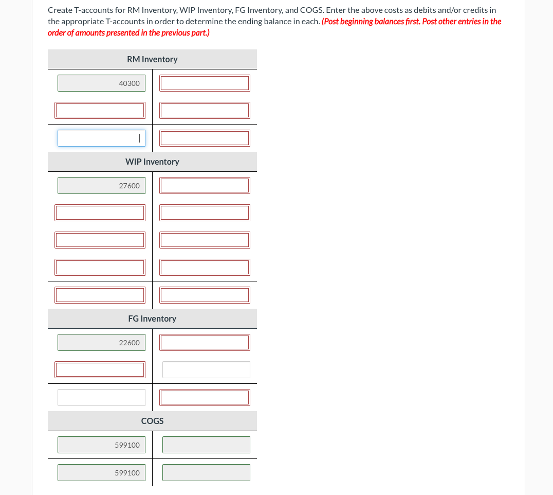 Create T-accounts for RM Inventory, WIP Inventory, FG Inventory, and COGS. Enter the above costs as debits and/or credits in
the appropriate T-accounts in order to determine the ending balance in each. (Post beginning balances first. Post other entries in the
order of amounts presented in the previous part.)
RM Inventory
40300
WIP Inventory
27600
FG Inventory
22600
599100
599100
101
COGS