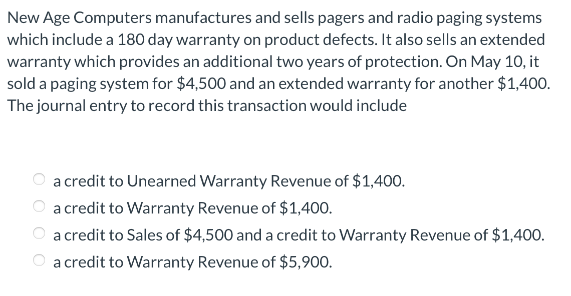 New Age Computers manufactures and sells pagers and radio paging systems
which include a 180 day warranty on product defects. It also sells an extended
warranty which provides an additional two years of protection. On May 10, it
sold a paging system for $4,500 and an extended warranty for another $1,400.
The journal entry to record this transaction would include
a credit to Unearned Warranty Revenue of $1,400.
a credit to Warranty Revenue of $1,400.
a credit to Sales of $4,500 and a credit to Warranty Revenue of $1,400.
a credit to Warranty Revenue of $5,900.