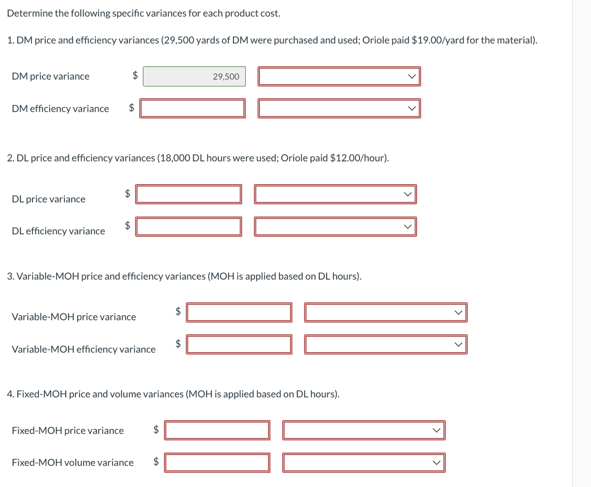 Determine the following specific variances for each product cost.
1. DM price and efficiency variances (29,500 yards of DM were purchased and used; Oriole paid $19.00/yard for the material).
DM price variance
DM efficiency variance $
DL price variance
2. DL price and efficiency variances (18,000 DL hours were used; Oriole paid $12.00/hour).
DL efficiency variance
$
$
tA
3. Variable-MOH price and efficiency variances (MOH is applied based on DL hours).
Variable-MOH price variance
Fixed-MOH price variance
Variable-MOH efficiency variance
4. Fixed-MOH price and volume variances (MOH is applied based on DL hours).
$
29,500
tA
$
Fixed-MOH volume variance $